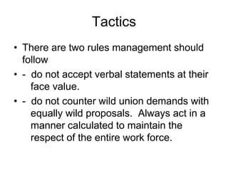 Tactics
• There are two rules management should
  follow
• - do not accept verbal statements at their
    face value.
• - do not counter wild union demands with
    equally wild proposals. Always act in a
    manner calculated to maintain the
    respect of the entire work force.
 