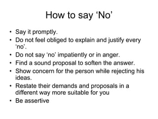 How to say ‘No’
• Say it promptly.
• Do not feel obliged to explain and justify every
  ‘no’.
• Do not say ‘no’ impatiently or in anger.
• Find a sound proposal to soften the answer.
• Show concern for the person while rejecting his
  ideas.
• Restate their demands and proposals in a
  different way more suitable for you
• Be assertive
 