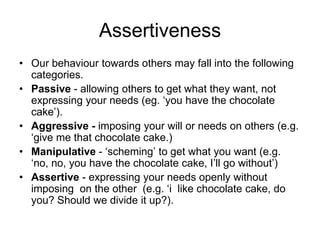 Assertiveness
• Our behaviour towards others may fall into the following
  categories.
• Passive - allowing others to get what they want, not
  expressing your needs (eg. ‘you have the chocolate
  cake’).
• Aggressive - imposing your will or needs on others (e.g.
  ‘give me that chocolate cake.)
• Manipulative - ‘scheming’ to get what you want (e.g.
  ‘no, no, you have the chocolate cake, I’ll go without’)
• Assertive - expressing your needs openly without
  imposing on the other (e.g. ‘i like chocolate cake, do
  you? Should we divide it up?).
 