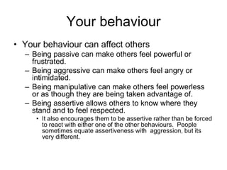 Your behaviour
• Your behaviour can affect others
  – Being passive can make others feel powerful or
    frustrated.
  – Being aggressive can make others feel angry or
    intimidated.
  – Being manipulative can make others feel powerless
    or as though they are being taken advantage of.
  – Being assertive allows others to know where they
    stand and to feel respected.
     • It also encourages them to be assertive rather than be forced
       to react with either one of the other behaviours. People
       sometimes equate assertiveness with aggression, but its
       very different.
 