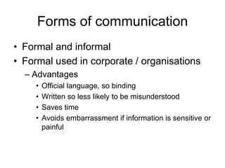 Forms of communication
• Formal and informal
• Formal used in corporate / organisations
  – Advantages
     •   Official language, so binding
     •   Written so less likely to be misunderstood
     •   Saves time
     •   Avoids embarrassment if information is sensitive or
         painful
 