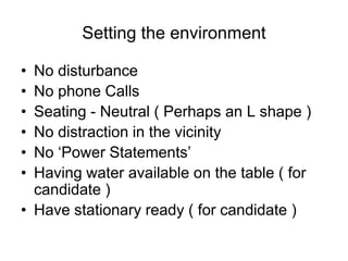 Setting the environment

• No disturbance
• No phone Calls
• Seating - Neutral ( Perhaps an L shape )
• No distraction in the vicinity
• No ‘Power Statements’
• Having water available on the table ( for
  candidate )
• Have stationary ready ( for candidate )
 