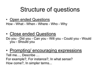Structure of questions
• Open ended Questions
How - What - When - Where - Who - Why


• Close ended Questions
Do you - Did you - Can you - Will you - Could you - Would
  you - Should you

• Prompting/ encouraging expressions
Tell me…, Describe …
For example?, For instance?, In what sense?
How come?, In simpler terms...
 
