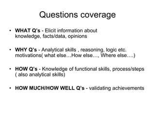 Questions coverage
• WHAT Q’s - Elicit information about
  knowledge, facts/data, opinions

• WHY Q’s - Analytical skills , reasoning, logic etc.
  motivations( what else…How else…, Where else….)

• HOW Q’s - Knowledge of functional skills, process/steps
  ( also analytical skills)

• HOW MUCH/HOW WELL Q’s - validating achievements
 