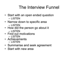 The Interview Funnel
• Start with an open ended question
  – LISTEN
• Narrow down to specific area
  – LISTEN
• How did the person go about it
  – LISTEN
• Find out motivations
  – LISTEN
• Achievements
  – LISTEN
• Summarise and seek agreement
• Start with new area
 