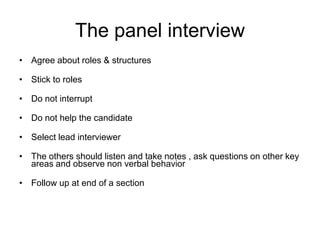 The panel interview
• Agree about roles & structures

• Stick to roles

• Do not interrupt

• Do not help the candidate

• Select lead interviewer

• The others should listen and take notes , ask questions on other key
  areas and observe non verbal behavior

• Follow up at end of a section
 