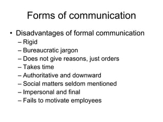 Forms of communication
• Disadvantages of formal communication
  – Rigid
  – Bureaucratic jargon
  – Does not give reasons, just orders
  – Takes time
  – Authoritative and downward
  – Social matters seldom mentioned
  – Impersonal and final
  – Fails to motivate employees
 