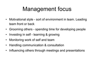 Management focus
• Motivational style - sort of environment in team. Leading
  team front or back
• Grooming others - spending time for developing people
• Investing in self - learning & growing
• Monitoring work of self and team
• Handling communication & consultation
• Influencing others through meetings and presentations
 