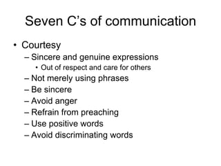 Seven C’s of communication
• Courtesy
  – Sincere and genuine expressions
    • Out of respect and care for others
  – Not merely using phrases
  – Be sincere
  – Avoid anger
  – Refrain from preaching
  – Use positive words
  – Avoid discriminating words
 