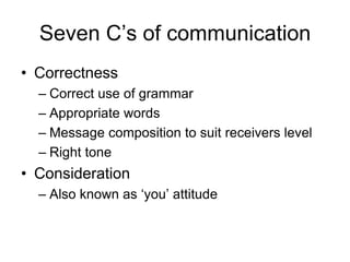 Seven C’s of communication
• Correctness
  – Correct use of grammar
  – Appropriate words
  – Message composition to suit receivers level
  – Right tone
• Consideration
  – Also known as ‘you’ attitude
 