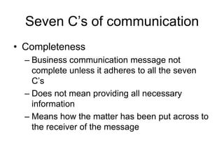 Seven C’s of communication
• Completeness
  – Business communication message not
    complete unless it adheres to all the seven
    C’s
  – Does not mean providing all necessary
    information
  – Means how the matter has been put across to
    the receiver of the message
 