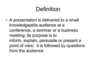 Definition
• A presentation is delivered to a small
  knowledgeable audience at a
  conference, a seminar or a business
  meeting; its purpose is to
  inform, explain, persuade or present a
  point of view; it is followed by questions
  from the audience
 