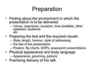 Preparation
• Finding about the environment in which the
  presentation is to be delivered
   – Venue, organisers, occasion, time available, other
     speakers, audience
     etc
• Preparing the text and the required visuals
   – Style, length, humour, style of addressing
   – the text of the presentation
   – Posters, flip charts, OHPs, powerpoint presentations
• Physical appearance and body language
   – Appearance, grooming, posture
• Practising delivery of the talk
 