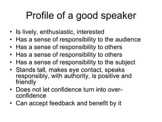 Profile of a good speaker
• Is lively, enthusiastic, interested
• Has a sense of responsibility to the audience
• Has a sense of responsibility to others
• Has a sense of responsibility to others
• Has a sense of responsibility to the subject
• Stands tall, makes eye contact, speaks
  responsibly, with authority, is positive and
  friendly
• Does not let confidence turn into over-
  confidence
• Can accept feedback and benefit by it
 