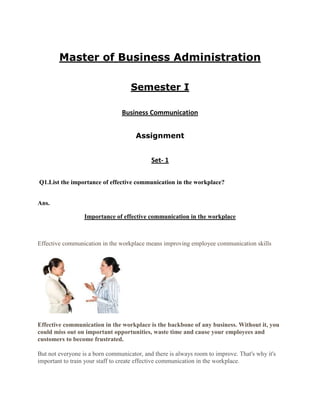Master of Business Administration

                                    Semester I

                                Business Communication


                                      Assignment


                                            Set- 1

Q1.List the importance of effective communication in the workplace?


Ans.

                  Importance of effective communication in the workplace



Effective communication in the workplace means improving employee communication skills




Effective communication in the workplace is the backbone of any business. Without it, you
could miss out on important opportunities, waste time and cause your employees and
customers to become frustrated.

But not everyone is a born communicator, and there is always room to improve. That's why it's
important to train your staff to create effective communication in the workplace.
 