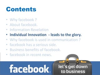 Contents
•   Why facebook ?
•   About facebook.
•   Information Revelation
•   Individual Innovation - leads to the glory.
•   Why facebook is used in communication ?
•   facebook has a serious side.
•   Business benefits of facebook.
•   facebook in recent news.
 