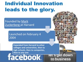 Individual Innovation
leads to the glory.

Founded by Mark
Zuckerberg at Harvard

  Launched on February 4
  2004

     Expanded from Harvard to other
     colleges and universities, then to
     high schools, then to companies,
     then to any one
 