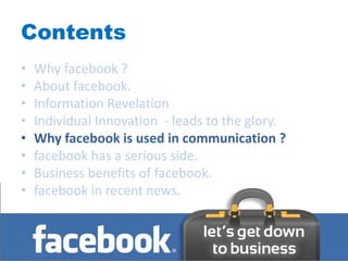 Contents
•   Why facebook ?
•   About facebook.
•   Information Revelation
•   Individual Innovation - leads to the glory.
•   Why facebook is used in communication ?
•   facebook has a serious side.
•   Business benefits of facebook.
•   facebook in recent news.
 