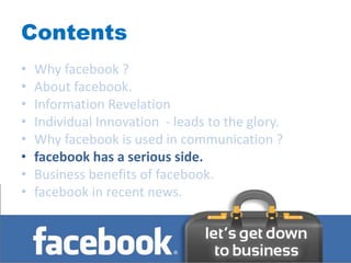 Contents
•   Why facebook ?
•   About facebook.
•   Information Revelation
•   Individual Innovation - leads to the glory.
•   Why facebook is used in communication ?
•   facebook has a serious side.
•   Business benefits of facebook.
•   facebook in recent news.
 