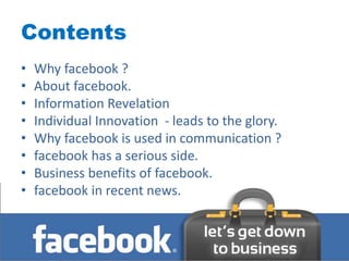 Contents
•   Why facebook ?
•   About facebook.
•   Information Revelation
•   Individual Innovation - leads to the glory.
•   Why facebook is used in communication ?
•   facebook has a serious side.
•   Business benefits of facebook.
•   facebook in recent news.
 