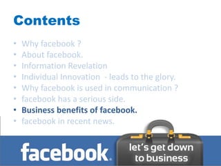 Contents
•   Why facebook ?
•   About facebook.
•   Information Revelation
•   Individual Innovation - leads to the glory.
•   Why facebook is used in communication ?
•   facebook has a serious side.
•   Business benefits of facebook.
•   facebook in recent news.
 