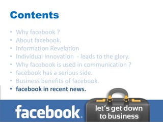 Contents
•   Why facebook ?
•   About facebook.
•   Information Revelation
•   Individual Innovation - leads to the glory.
•   Why facebook is used in communication ?
•   facebook has a serious side.
•   Business benefits of facebook.
•   facebook in recent news.
 
