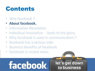 Contents
•   Why facebook ?
•   About facebook.
•   Information Revelation
•   Individual Innovation - leads to the glory.
•   Why facebook is used in communication ?
•   facebook has a serious side.
•   Business benefits of facebook.
•   facebook in recent news.
 
