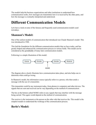 The models help the business organizations and other institutions to understand how
communication works, how messages are transmitted, how it is received by the other party, and
how the message is eventually interpreted and understood.


Different Communication Models
Let's have a look at some of the famous and frequently used communication models used
nowadays.

Shannon's Model:
One of the earliest models of communication that introduced was Claude Shannon's model. This
was introduced in 1948.

This laid the foundation for the different communication models that we have today, and has
greatly helped and enhanced the communication process in various fields. This model can be
considered as the granddaddy of many later communication models.

Following is a simple illustration of this model.




The diagram above clearly illustrates how communication takes place, and also helps one to
determine what could go wrong.

In Shannon's model, the information source typically refers to a person, who then sends a
message with the use of a transmitter.

This transmitter could be any instrument today, from phones to computers and other devices. The
signals that are sent and received can be vary depending on the method of communication.

The box at the bottom called NOISE refers to any signals that may interfere with the message
being carried. This again would depend on the method of communication.

The receiver is the instrument or the person on the other side that receives the. This model is the
simplest models to understand the workings of the communication process.

Berlo's Model:
 