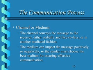 10
The Communication ProcessThe Communication Process
• Channel or MediumChannel or Medium
– The channel conveys the message to theThe channel conveys the message to the
receiver, either verbally and face-to-face, or inreceiver, either verbally and face-to-face, or in
another mediated fashion.another mediated fashion.
– The medium can impact the message positivelyThe medium can impact the message positively
or negatively, so the sender must choose theor negatively, so the sender must choose the
best medium for assuring effectivebest medium for assuring effective
communication.communication.
 