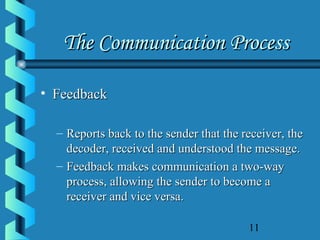 11
The Communication ProcessThe Communication Process
• FeedbackFeedback
– Reports back to the sender that the receiver, theReports back to the sender that the receiver, the
decoder, received and understood the message.decoder, received and understood the message.
– Feedback makes communication a two-wayFeedback makes communication a two-way
process, allowing the sender to become aprocess, allowing the sender to become a
receiver and vice versa.receiver and vice versa.
 