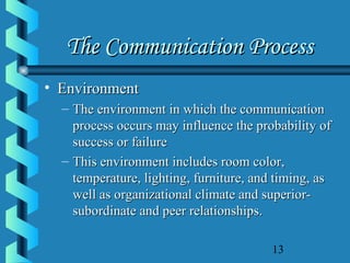 13
The Communication ProcessThe Communication Process
• EnvironmentEnvironment
– The environment in which the communicationThe environment in which the communication
process occurs may influence the probability ofprocess occurs may influence the probability of
success or failuresuccess or failure
– This environment includes room color,This environment includes room color,
temperature, lighting, furniture, and timing, astemperature, lighting, furniture, and timing, as
well as organizational climate and superior-well as organizational climate and superior-
subordinate and peer relationships.subordinate and peer relationships.
 