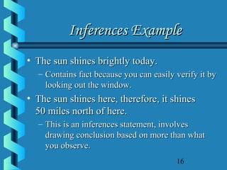 16
Inferences ExampleInferences Example
• The sun shines brightly today.The sun shines brightly today.
– Contains fact because you can easily verify it byContains fact because you can easily verify it by
looking out the window.looking out the window.
• The sun shines here, therefore, it shinesThe sun shines here, therefore, it shines
50 miles north of here.50 miles north of here.
– This is an inferences statement, involvesThis is an inferences statement, involves
drawing conclusion based on more than whatdrawing conclusion based on more than what
you observe.you observe.
 
