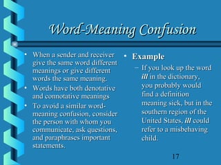 17
Word-Meaning ConfusionWord-Meaning Confusion
• When a sender and receiverWhen a sender and receiver
give the same word differentgive the same word different
meanings or give differentmeanings or give different
words the same meaning.words the same meaning.
• Words have both denotativeWords have both denotative
and connotative meaningsand connotative meanings
• To avoid a similar word-To avoid a similar word-
meaning confusion, considermeaning confusion, consider
the person with whom youthe person with whom you
communicate, ask questions,communicate, ask questions,
and paraphrases importantand paraphrases important
statements.statements.
• ExampleExample
– If you look up the wordIf you look up the word
illill in the dictionary,in the dictionary,
you probably wouldyou probably would
find a definitionfind a definition
meaning sick, but in themeaning sick, but in the
southern region of thesouthern region of the
United States,United States, illill couldcould
refer to a misbehavingrefer to a misbehaving
child.child.
 