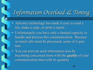19
Information Overload & TimingInformation Overload & Timing
• Advance technology has made it easy to send aAdvance technology has made it easy to send a
fax, make a copy, or print a reportfax, make a copy, or print a report
• Unfortunately you have only a limited capacity toUnfortunately you have only a limited capacity to
handle and process this communication. Becausehandle and process this communication. Because
so much info must be processed, some of it getsso much info must be processed, some of it gets
lost.lost.
• You can prevent such information loss byYou can prevent such information loss by
becoming concerned more with thebecoming concerned more with the qualityquality of yourof your
communication than with its quantity.communication than with its quantity.
 