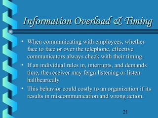 21
Information Overload & TimingInformation Overload & Timing
• When communicating with employees, whetherWhen communicating with employees, whether
face to face or over the telephone, effectiveface to face or over the telephone, effective
communicators always check with their timing.communicators always check with their timing.
• If an individual rules in, interrupts, and demandsIf an individual rules in, interrupts, and demands
time, the receiver may feign listening or listentime, the receiver may feign listening or listen
halfheartedlyhalfheartedly
• This behavior could costly to an organization if itsThis behavior could costly to an organization if its
results in miscommunication and wrong action.results in miscommunication and wrong action.
 