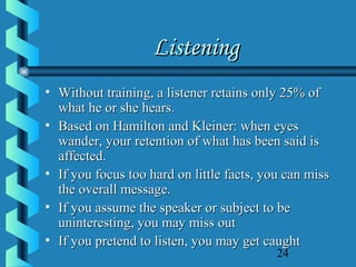 24
ListeningListening
• Without training, a listener retains only 25% ofWithout training, a listener retains only 25% of
what he or she hears.what he or she hears.
• Based on Hamilton and Kleiner: when eyesBased on Hamilton and Kleiner: when eyes
wander, your retention of what has been said iswander, your retention of what has been said is
affected.affected.
• If you focus too hard on little facts, you can missIf you focus too hard on little facts, you can miss
the overall message.the overall message.
• If you assume the speaker or subject to beIf you assume the speaker or subject to be
uninteresting, you may miss outuninteresting, you may miss out
• If you pretend to listen, you may get caughtIf you pretend to listen, you may get caught
 