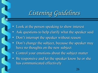 26
Listening GuidelinesListening Guidelines
• Look at the person speaking to show interestLook at the person speaking to show interest
• Ask questions to help clarify what the speaker saidAsk questions to help clarify what the speaker said
• Don’t interrupt the speaker without reasonDon’t interrupt the speaker without reason
• Don’t change the subject, because the speaker mayDon’t change the subject, because the speaker may
have no thoughts on the new subjecthave no thoughts on the new subject
• Control your emotions about the subject matterControl your emotions about the subject matter
• Be responsive and let the speaker know he or sheBe responsive and let the speaker know he or she
has communicated effectivelyhas communicated effectively
 