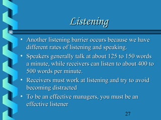 27
ListeningListening
• Another listening barrier occurs because we haveAnother listening barrier occurs because we have
different rates of listening and speaking.different rates of listening and speaking.
• Speakers generally talk at about 125 to 150 wordsSpeakers generally talk at about 125 to 150 words
a minute, while receivers can listen to about 400 toa minute, while receivers can listen to about 400 to
500 words per minute.500 words per minute.
• Receivers must work at listening and try to avoidReceivers must work at listening and try to avoid
becoming distractedbecoming distracted
• To be an effective managers, you must be anTo be an effective managers, you must be an
effective listenereffective listener
 