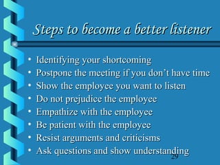 29
Steps to become a better listenerSteps to become a better listener
• Identifying your shortcomingIdentifying your shortcoming
• Postpone the meeting if you don’t have timePostpone the meeting if you don’t have time
• Show the employee you want to listenShow the employee you want to listen
• Do not prejudice the employeeDo not prejudice the employee
• Empathize with the employeeEmpathize with the employee
• Be patient with the employeeBe patient with the employee
• Resist arguments and criticismsResist arguments and criticisms
• Ask questions and show understandingAsk questions and show understanding
 