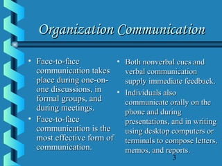 3
Organization CommunicationOrganization Communication
• Face-to-faceFace-to-face
communication takescommunication takes
place during one-on-place during one-on-
one discussions, inone discussions, in
formal groups, andformal groups, and
during meetings.during meetings.
• Face-to-faceFace-to-face
communication is thecommunication is the
most effective form ofmost effective form of
communication.communication.
• Both nonverbal cues andBoth nonverbal cues and
verbal communicationverbal communication
supply immediate feedback.supply immediate feedback.
• Individuals alsoIndividuals also
communicate orally on thecommunicate orally on the
phone and duringphone and during
presentations, and in writingpresentations, and in writing
using desktop computers orusing desktop computers or
terminals to compose letters,terminals to compose letters,
memos, and reports.memos, and reports.
 