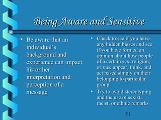 31
Being Aware and SensitiveBeing Aware and Sensitive
• Be aware that anBe aware that an
individual’sindividual’s
background andbackground and
experience can impactexperience can impact
his or herhis or her
interpretation andinterpretation and
perception of aperception of a
messagemessage
• Check to see if you haveCheck to see if you have
any hidden biases and seeany hidden biases and see
if you have formed anif you have formed an
opinion about how peopleopinion about how people
of a certain sex, religion,of a certain sex, religion,
or race appear, think, andor race appear, think, and
act based simply on theiract based simply on their
belonging to particularbelonging to particular
groupgroup
• Try to avoid stereotypingTry to avoid stereotyping
and the use of sexist,and the use of sexist,
racist, or ethnic remarksracist, or ethnic remarks
 