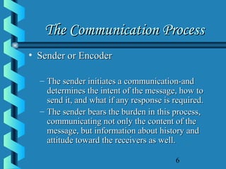 6
The Communication ProcessThe Communication Process
• Sender or EncoderSender or Encoder
– The sender initiates a communication-andThe sender initiates a communication-and
determines the intent of the message, how todetermines the intent of the message, how to
send it, and what if any response is required.send it, and what if any response is required.
– The sender bears the burden in this process,The sender bears the burden in this process,
communicating not only the content of thecommunicating not only the content of the
message, but information about history andmessage, but information about history and
attitude toward the receivers as well.attitude toward the receivers as well.
 