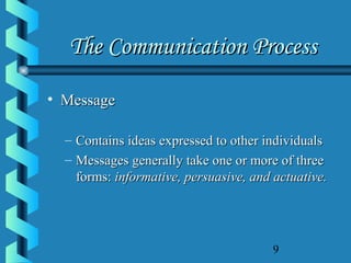 9
The Communication ProcessThe Communication Process
• MessageMessage
– Contains ideas expressed to other individualsContains ideas expressed to other individuals
– Messages generally take one or more of threeMessages generally take one or more of three
forms:forms: informative, persuasive, and actuative.informative, persuasive, and actuative.
 