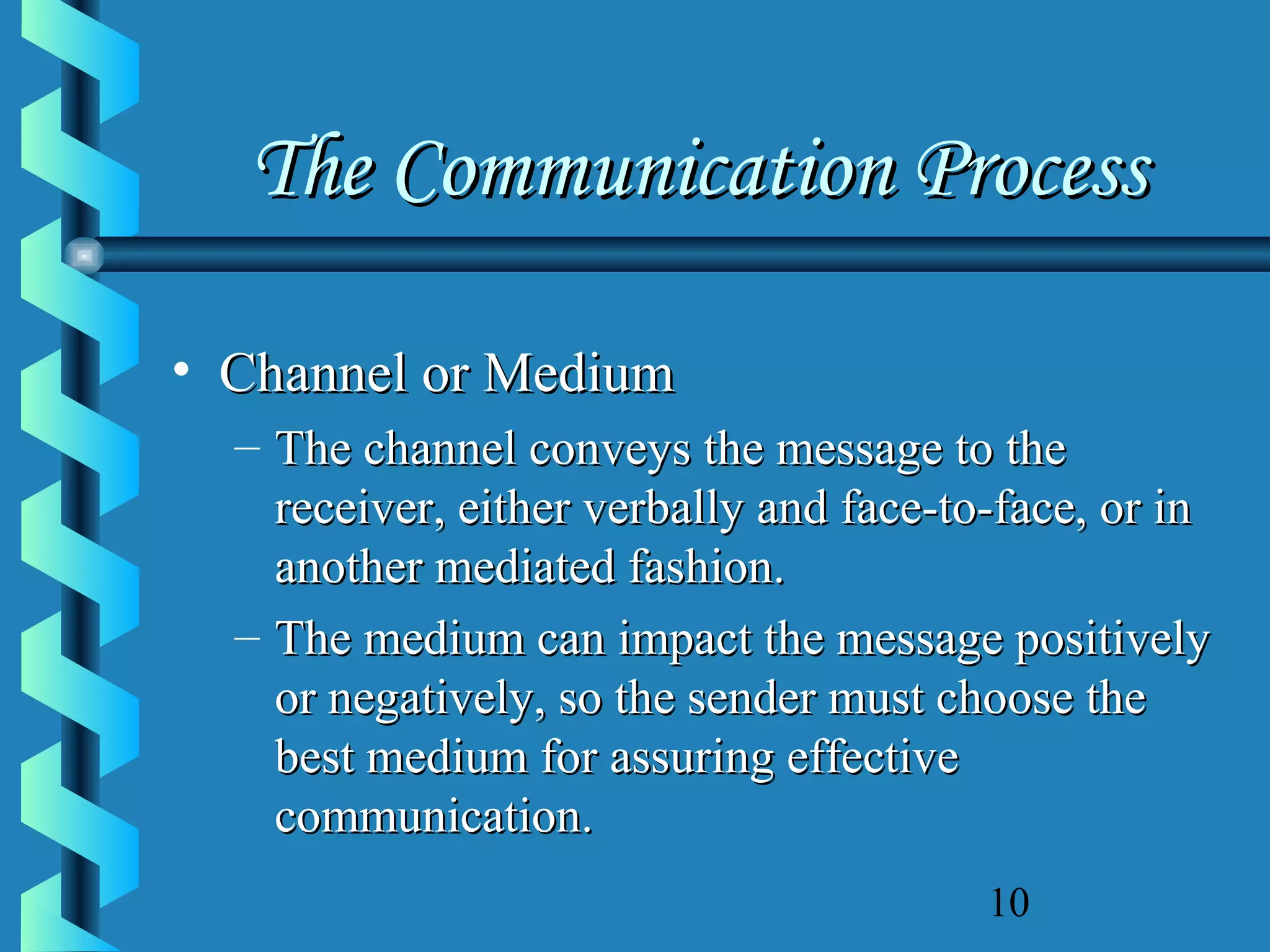 The Communication Process
• Channel or Medium
– The channel conveys the message to the
receiver, either verbally and face-to-face, or in
another mediated fashion.
– The medium can impact the message positively
or negatively, so the sender must choose the
best medium for assuring effective
communication.
10

 