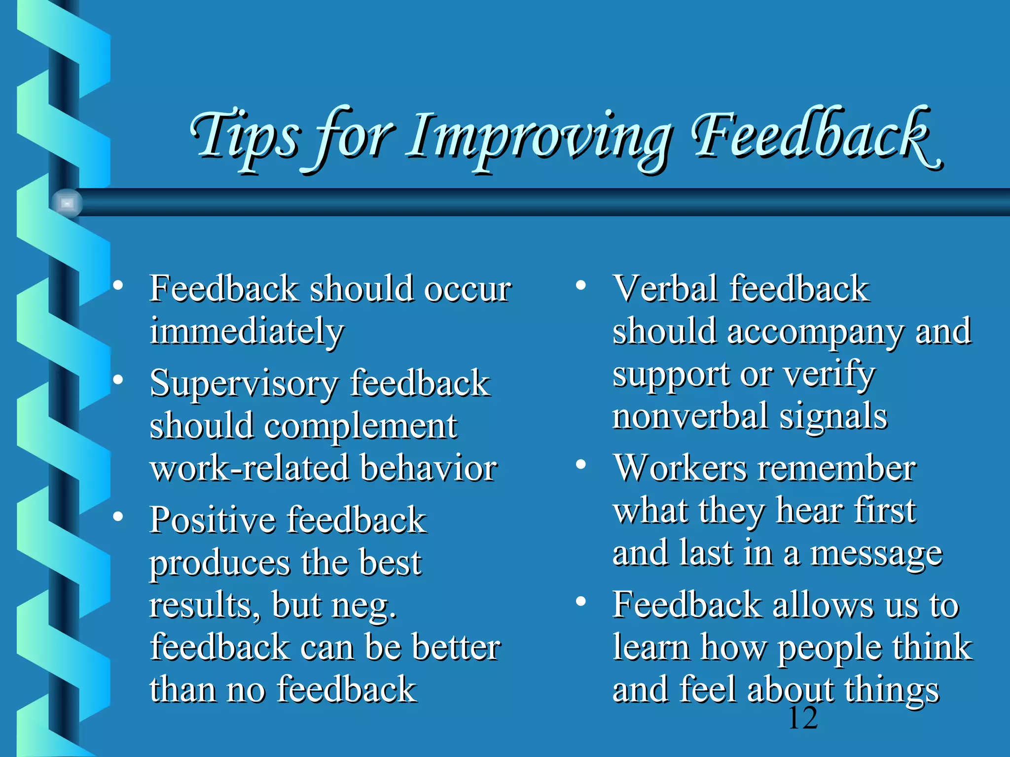 Tips for Improving Feedback
• Feedback should occur
immediately
• Supervisory feedback
should complement
work-related behavior
• Positive feedback
produces the best
results, but neg.
feedback can be better
than no feedback

• Verbal feedback
should accompany and
support or verify
nonverbal signals
• Workers remember
what they hear first
and last in a message
• Feedback allows us to
learn how people think
and feel about things
12

 
