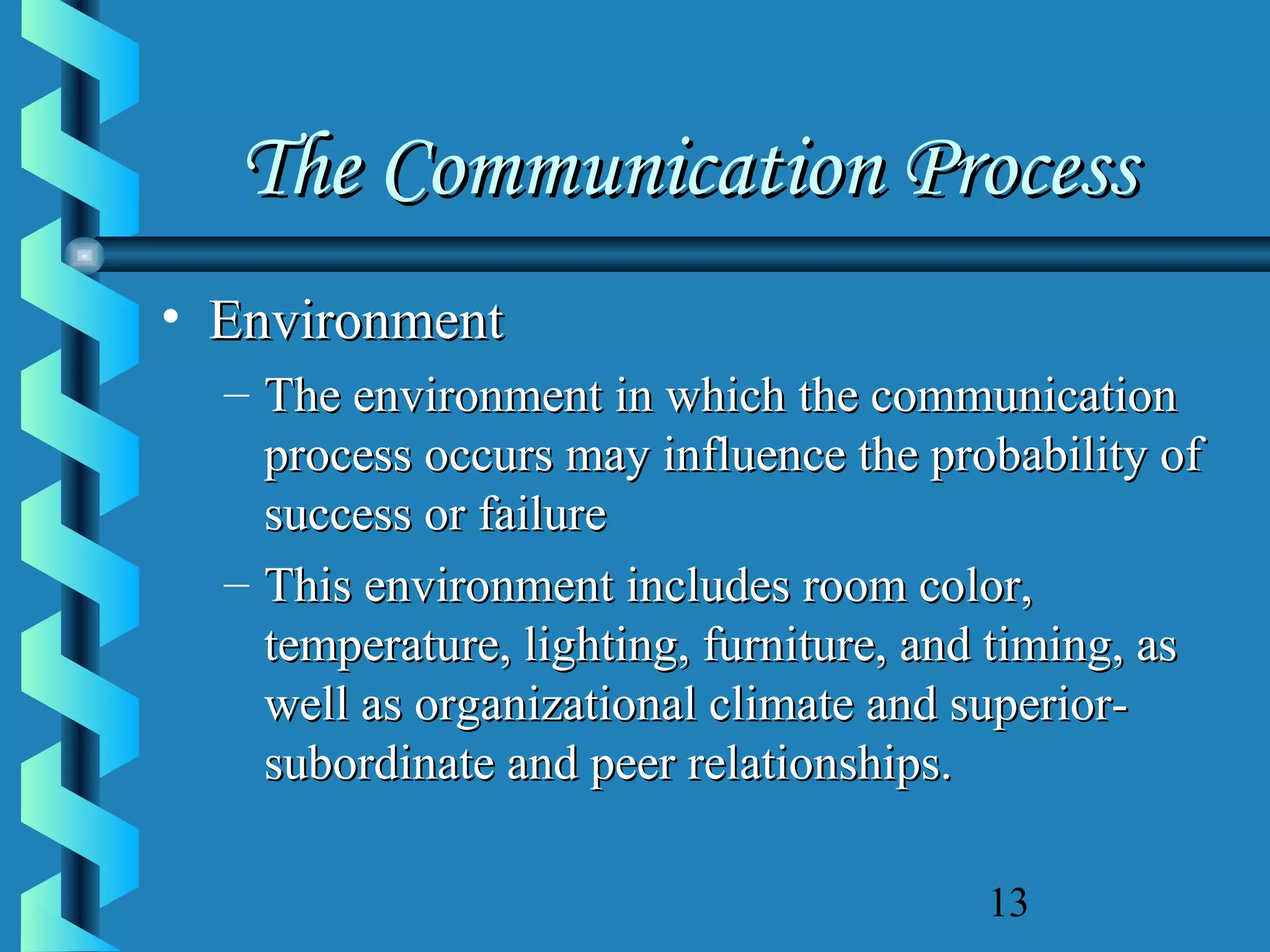 The Communication Process
• Environment
– The environment in which the communication
process occurs may influence the probability of
success or failure
– This environment includes room color,
temperature, lighting, furniture, and timing, as
well as organizational climate and superiorsubordinate and peer relationships.
13

 