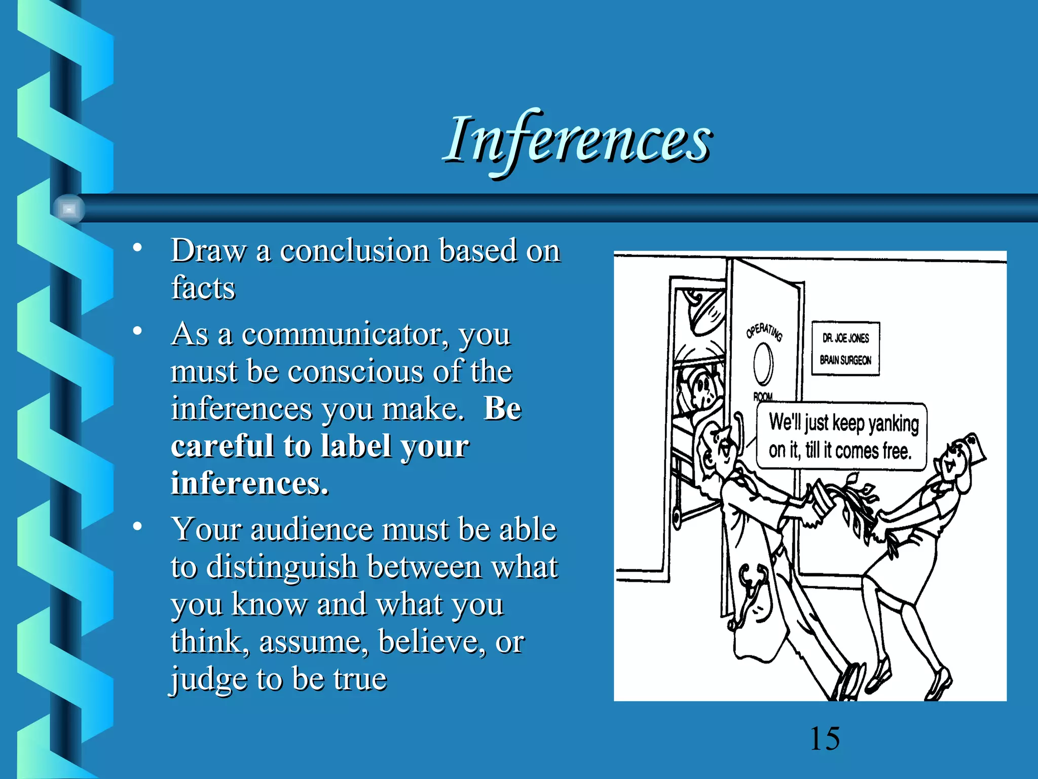 Inferences
• Draw a conclusion based on
facts
• As a communicator, you
must be conscious of the
inferences you make. Be
careful to label your
inferences.
• Your audience must be able
to distinguish between what
you know and what you
think, assume, believe, or
judge to be true
15

 