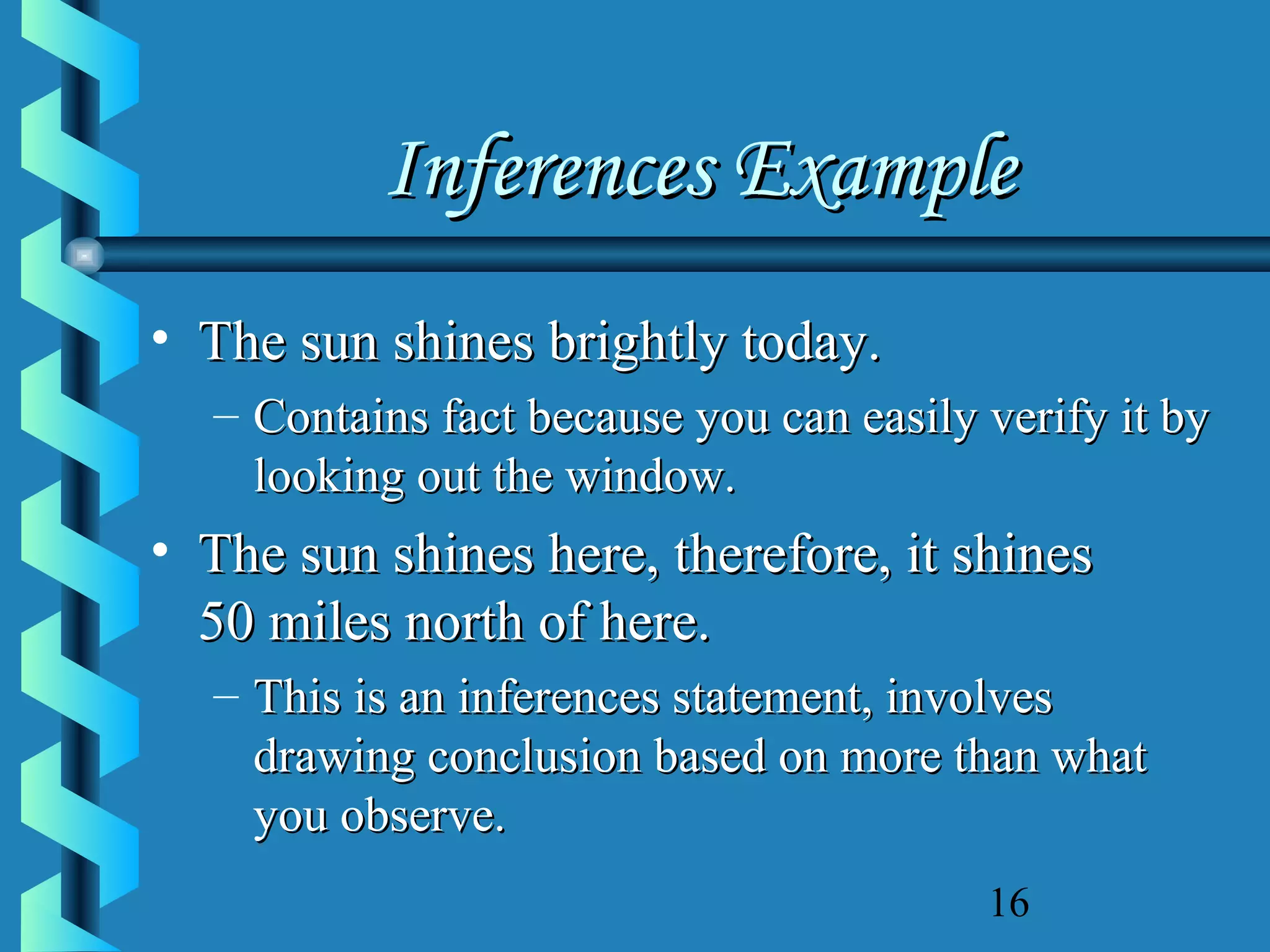 Inferences Example
• The sun shines brightly today.
– Contains fact because you can easily verify it by
looking out the window.

• The sun shines here, therefore, it shines
50 miles north of here.
– This is an inferences statement, involves
drawing conclusion based on more than what
you observe.
16

 