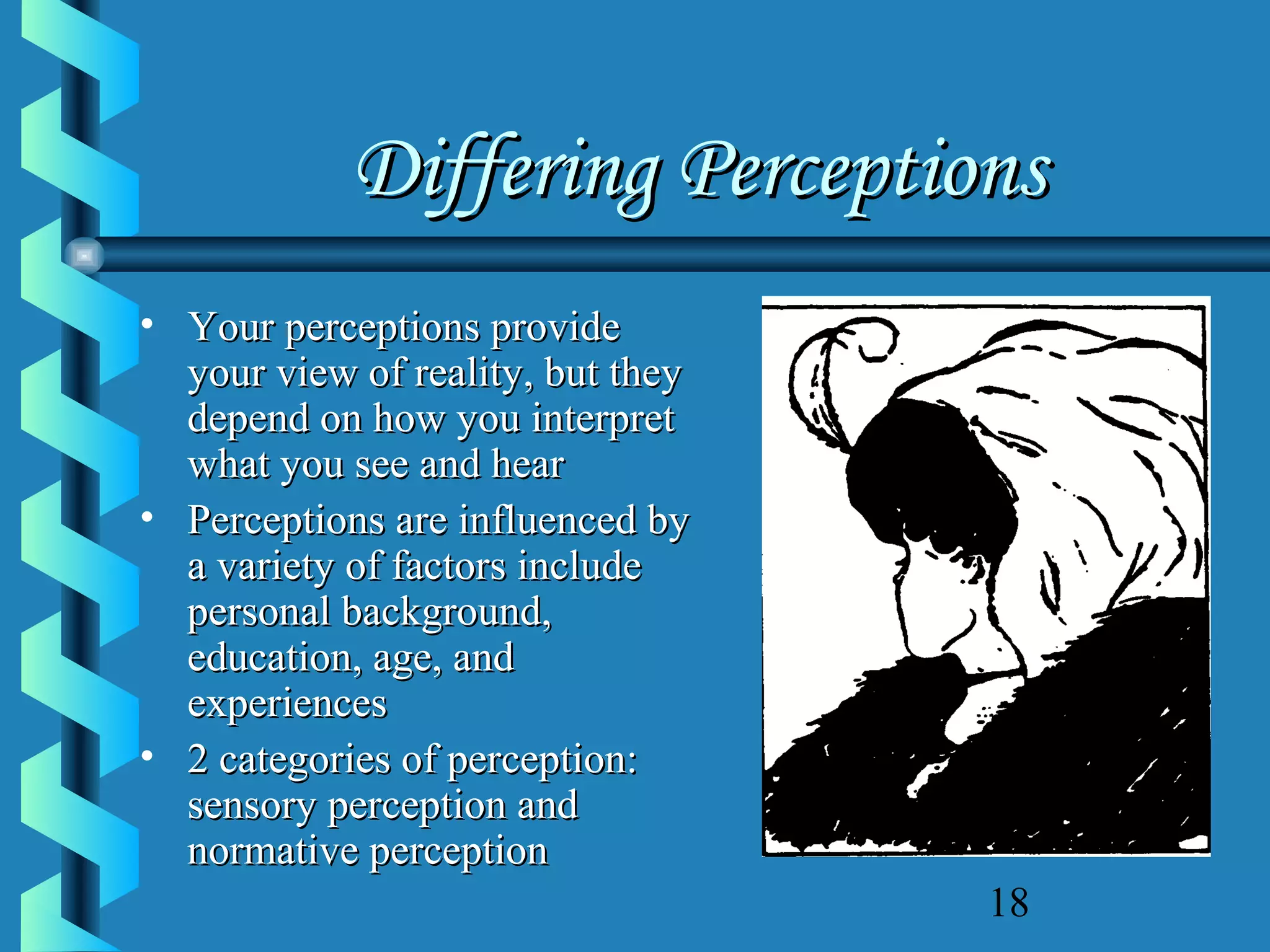 Differing Perceptions
• Your perceptions provide
your view of reality, but they
depend on how you interpret
what you see and hear
• Perceptions are influenced by
a variety of factors include
personal background,
education, age, and
experiences
• 2 categories of perception:
sensory perception and
normative perception
18

 