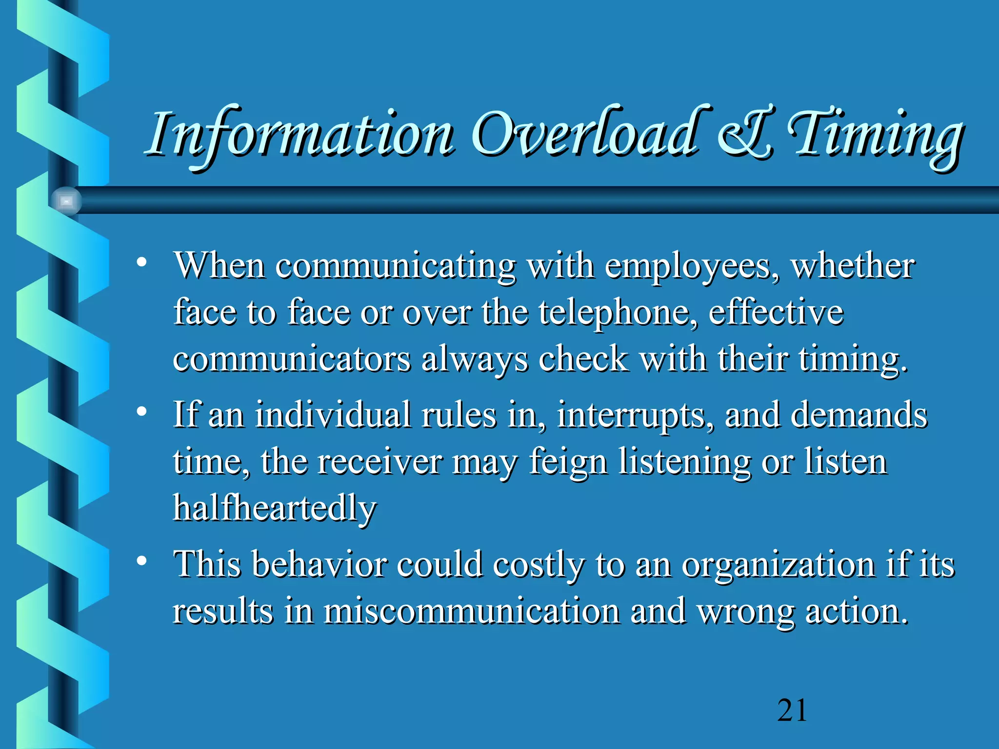 Information Overload & Timing
• When communicating with employees, whether
face to face or over the telephone, effective
communicators always check with their timing.
• If an individual rules in, interrupts, and demands
time, the receiver may feign listening or listen
halfheartedly
• This behavior could costly to an organization if its
results in miscommunication and wrong action.
21

 